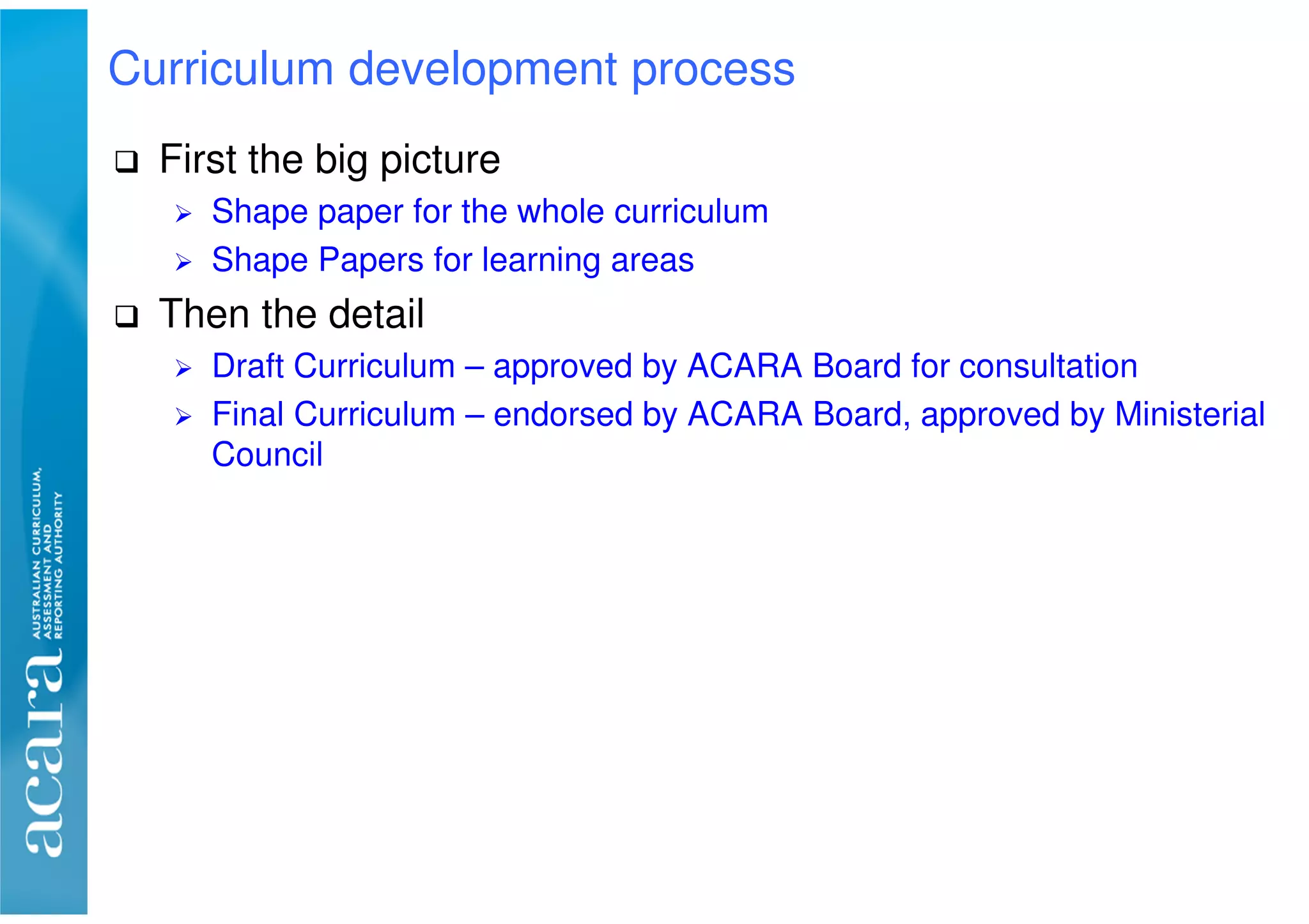 First the big picture
Shape paper for the whole curriculum
Shape Papers for learning areas
Then the detail
Draft Curriculum – approved by ACARA Board for consultation
Final Curriculum – endorsed by ACARA Board, approved by Ministerial
Council
Curriculum development process
 