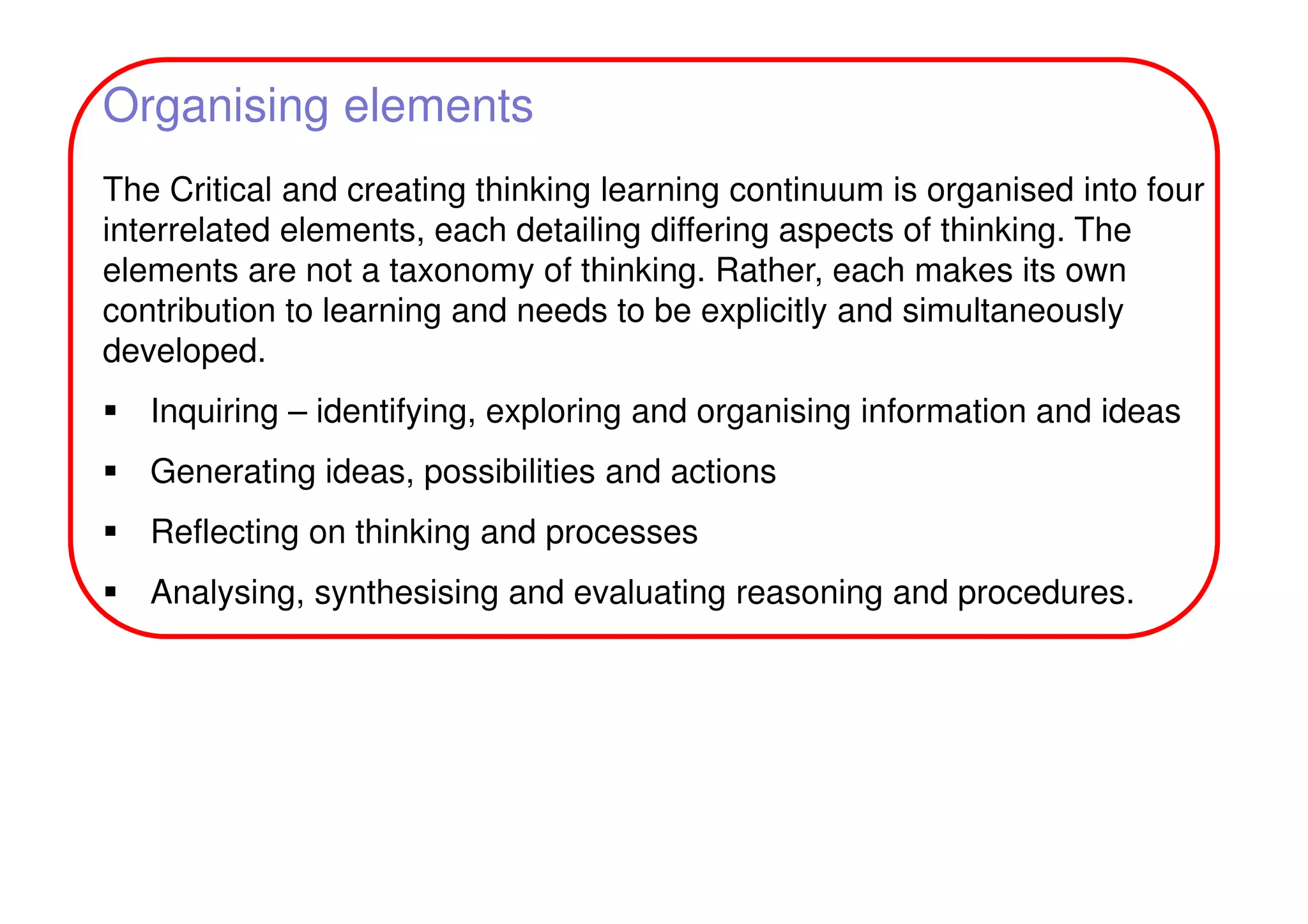 Organising elements
The Critical and creating thinking learning continuum is organised into four
interrelated elements, each detailing differing aspects of thinking. The
elements are not a taxonomy of thinking. Rather, each makes its own
contribution to learning and needs to be explicitly and simultaneously
developed.
Inquiring – identifying, exploring and organising information and ideas
Generating ideas, possibilities and actions
Reflecting on thinking and processes
Analysing, synthesising and evaluating reasoning and procedures.
 