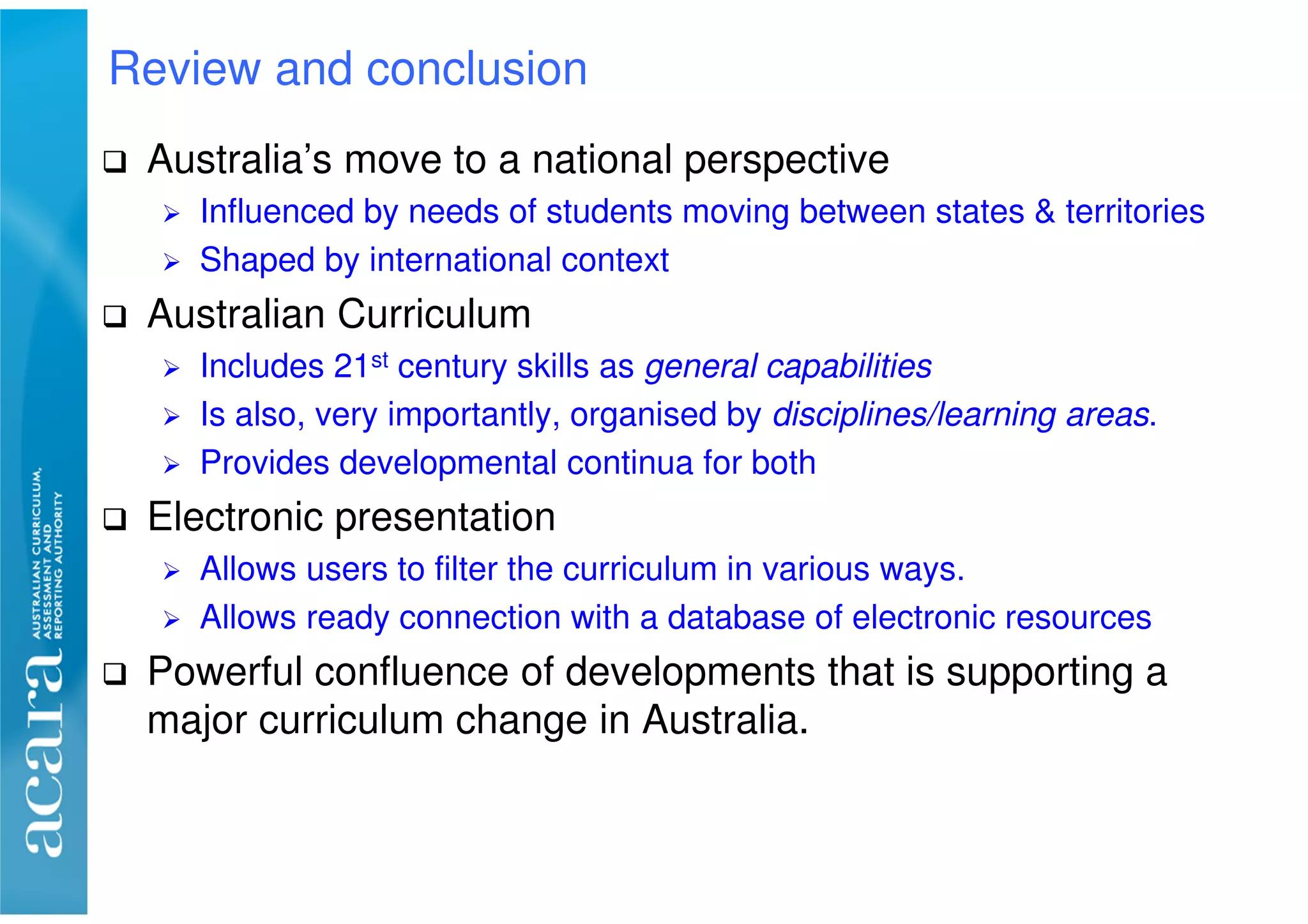 Australia’s move to a national perspective
Influenced by needs of students moving between states & territories
Shaped by international context
Australian Curriculum
Includes 21st century skills as general capabilities
Is also, very importantly, organised by disciplines/learning areas.
Provides developmental continua for both
Electronic presentation
Allows users to filter the curriculum in various ways.
Allows ready connection with a database of electronic resources
Powerful confluence of developments that is supporting a
major curriculum change in Australia.
Review and conclusion
 