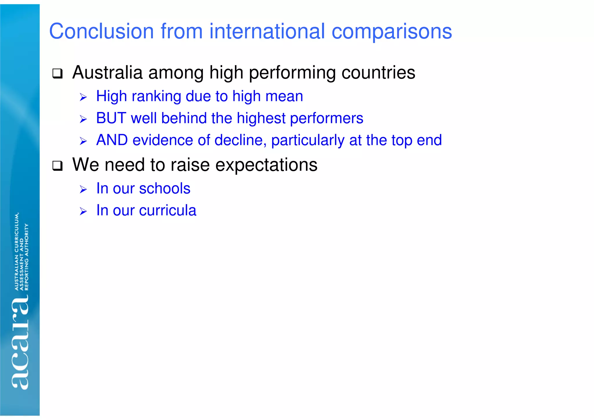 Australia among high performing countries
High ranking due to high mean
BUT well behind the highest performers
AND evidence of decline, particularly at the top end
We need to raise expectations
In our schools
In our curricula
Conclusion from international comparisons
 