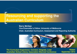 Resourcing and supporting the
Australian Curriculum
Barry McGaw
Vice-Chancellor’s Fellow, University of Melbourne
Chair, Australian Curriculum, Assessment and Reporting Authority
The Curriculum Experience: Connect, Integrate, Lead
Australian School Library Association Biennial Conference
Hobart
September 2013
 