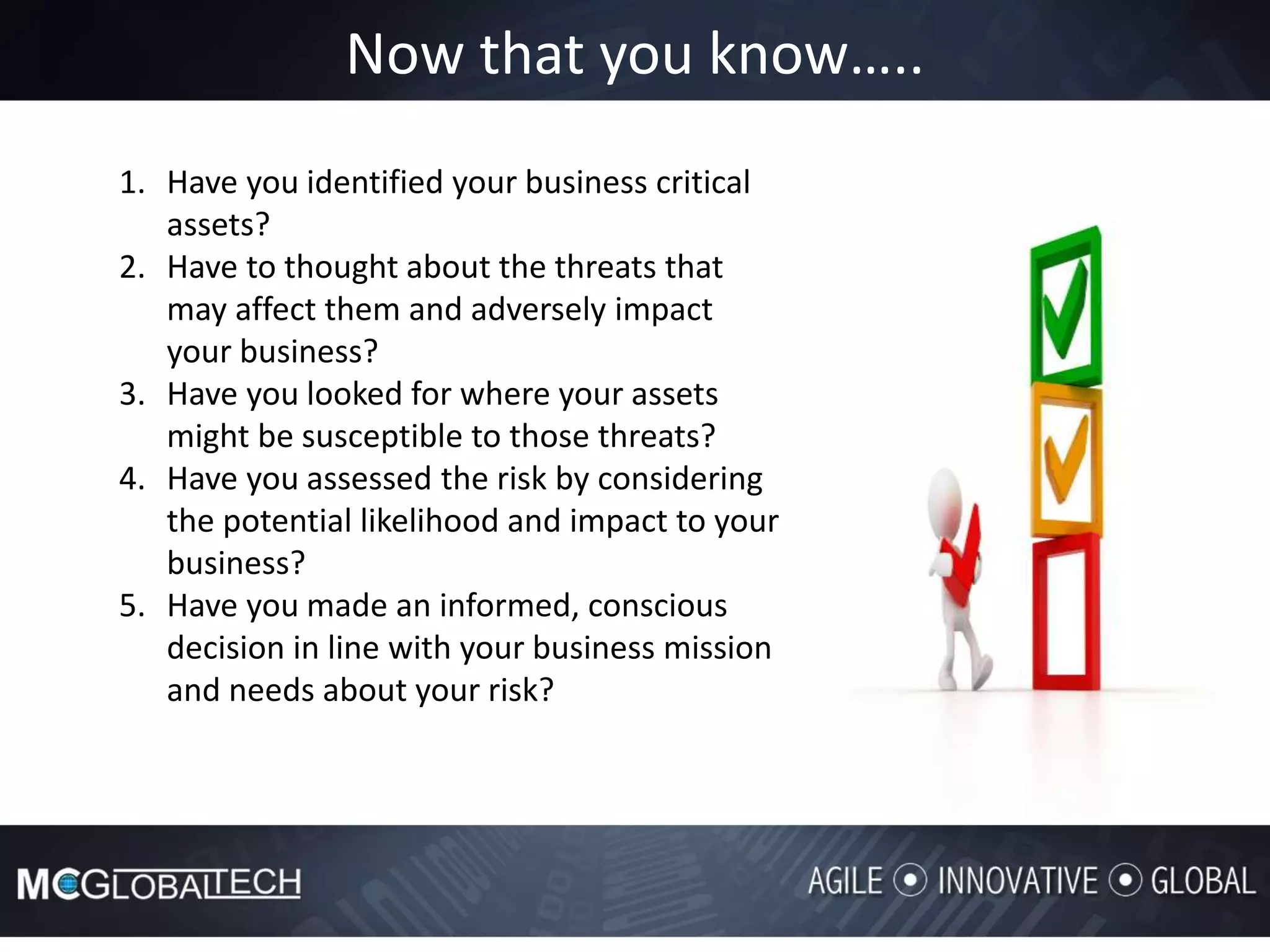 Now that you know…..
1. Have you identified your business critical
assets?
2. Have to thought about the threats that
may affect them and adversely impact
your business?
3. Have you looked for where your assets
might be susceptible to those threats?
4. Have you assessed the risk by considering
the potential likelihood and impact to your
business?
5. Have you made an informed, conscious
decision in line with your business mission
and needs about your risk?
 