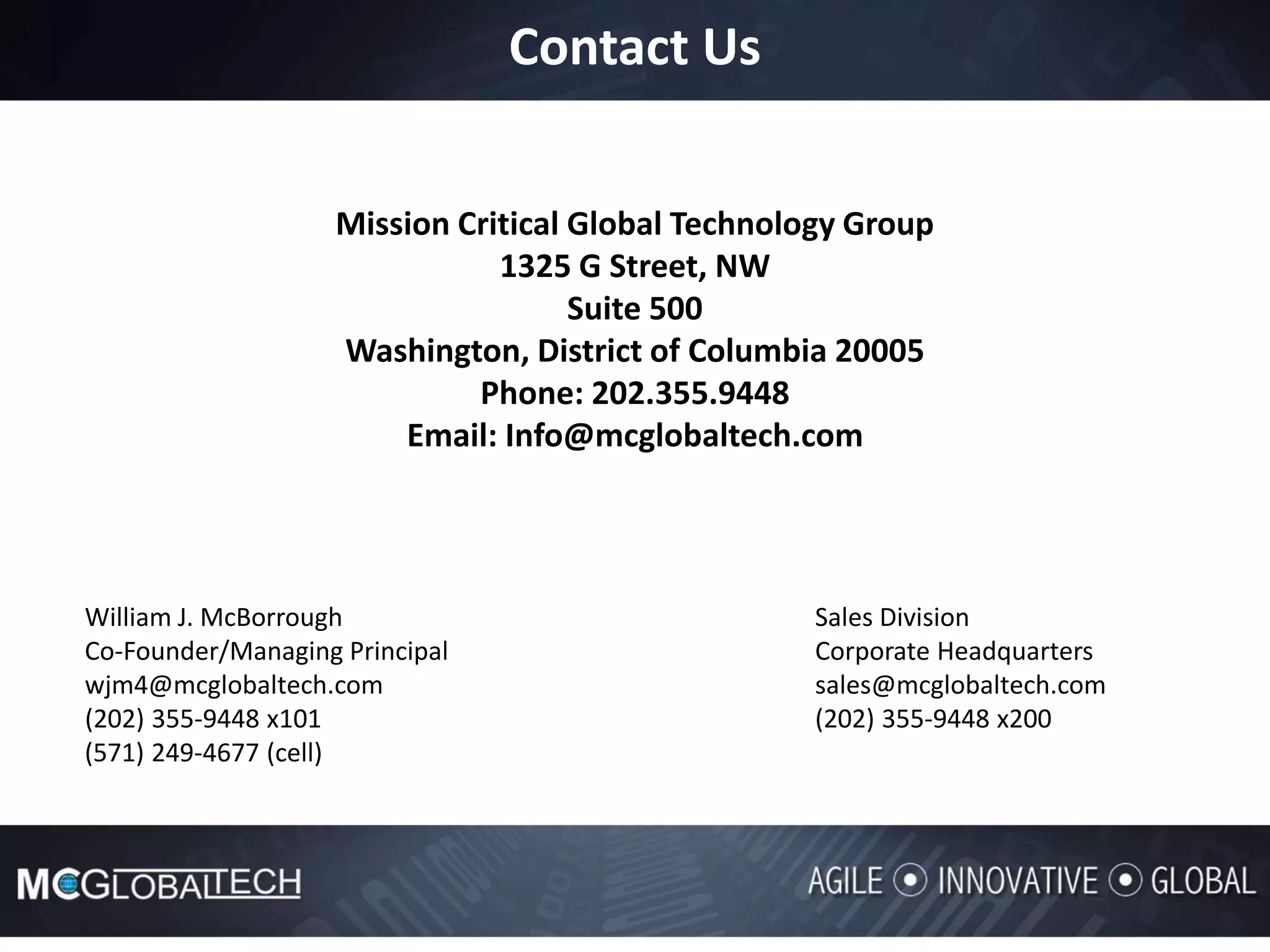 Contact Us
Mission Critical Global Technology Group
1325 G Street, NW
Suite 500
Washington, District of Columbia 20005
Phone: 202.355.9448
Email: Info@mcglobaltech.com
William J. McBorrough Sales Division
Co-Founder/Managing Principal Corporate Headquarters
wjm4@mcglobaltech.com sales@mcglobaltech.com
(202) 355-9448 x101 (202) 355-9448 x200
(571) 249-4677 (cell)
 