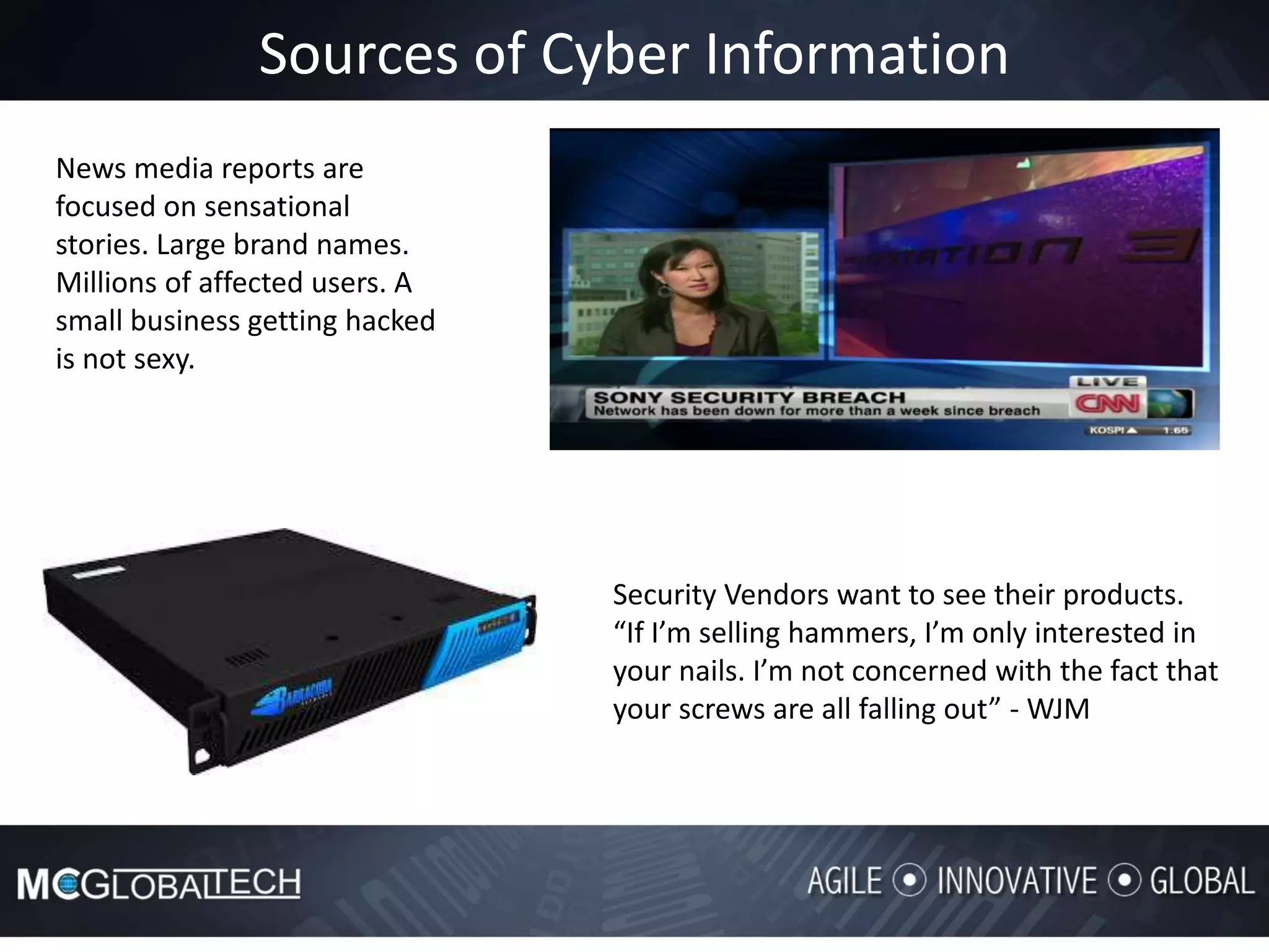 Sources of Cyber Information
Security Vendors want to see their products.
“If I’m selling hammers, I’m only interested in
your nails. I’m not concerned with the fact that
your screws are all falling out” - WJM
News media reports are
focused on sensational
stories. Large brand names.
Millions of affected users. A
small business getting hacked
is not sexy.
 