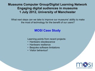 Museums Computer Group/Digital Learning Network
     Engaging digital audiences in museums
      1 July 2012, University of Manchester

 What next steps can we take to improve our museums' ability to make
         the most of technology for the benefit of our users?


                      MOSI Case Study

               Learning points from recent projects:
               • Hardware obsolescence
               • Hardware resilience
               • Bespoke software limitations
               • Visitor behaviour!
 