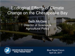 Ecological Effects of Climate
Change on the Chesapeake Bay
Beth McGee
Director of Science &
Agricultural Policy
Blue Planet Forum
April 25, 2017
 