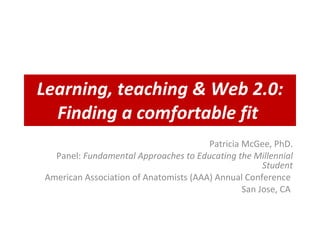 Learning, teaching & Web 2.0: Finding a comfortable fit   Patricia McGee, PhD. Panel:  Fundamental Approaches to Educating the Millennial Student American Association of Anatomists (AAA) Annual Conference  San Jose, CA  