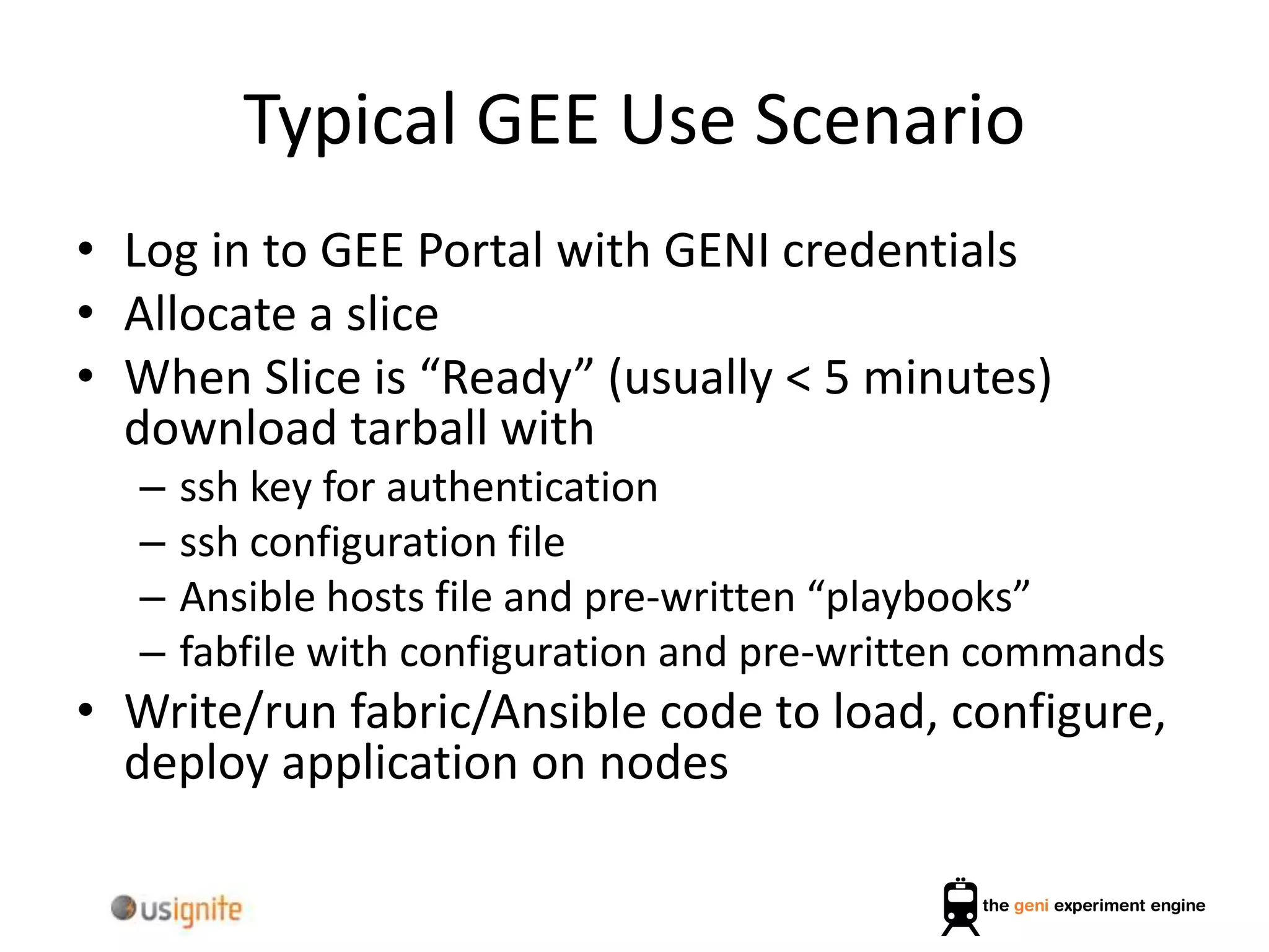 Typical GEE Use Scenario
• Log in to GEE Portal with GENI credentials
• Allocate a slice
• When Slice is “Ready” (usually < 5 minutes)
download tarball with
– ssh key for authentication
– ssh configuration file
– Ansible hosts file and pre-written “playbooks”
– fabfile with configuration and pre-written commands
• Write/run fabric/Ansible code to load, configure,
deploy application on nodes
 