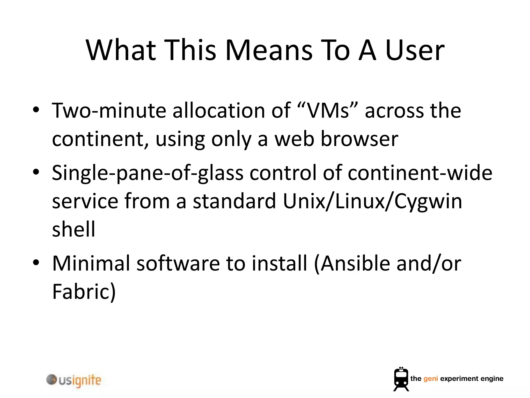 What This Means To A User
• Two-minute allocation of “VMs” across the
continent, using only a web browser
• Single-pane-of-glass control of continent-wide
service from a standard Unix/Linux/Cygwin
shell
• Minimal software to install (Ansible and/or
Fabric)
 