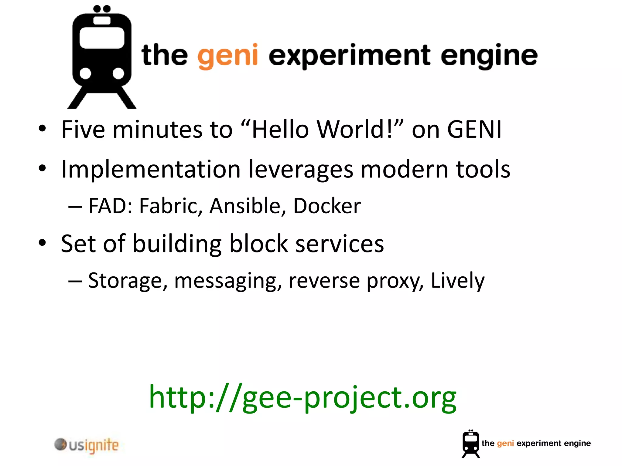 • Five minutes to “Hello World!” on GENI
• Implementation leverages modern tools
– FAD: Fabric, Ansible, Docker
• Set of building block services
– Storage, messaging, reverse proxy, Lively
http://gee-project.org
 