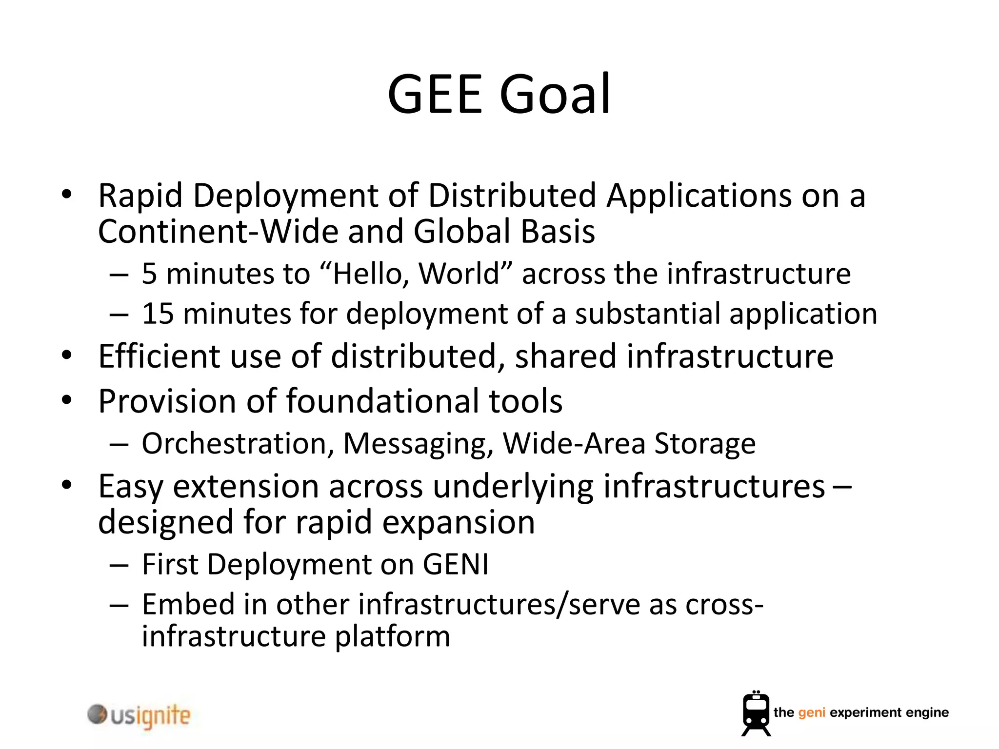 GEE Goal
• Rapid Deployment of Distributed Applications on a
Continent-Wide and Global Basis
– 5 minutes to “Hello, World” across the infrastructure
– 15 minutes for deployment of a substantial application
• Efficient use of distributed, shared infrastructure
• Provision of foundational tools
– Orchestration, Messaging, Wide-Area Storage
• Easy extension across underlying infrastructures –
designed for rapid expansion
– First Deployment on GENI
– Embed in other infrastructures/serve as cross-
infrastructure platform
 