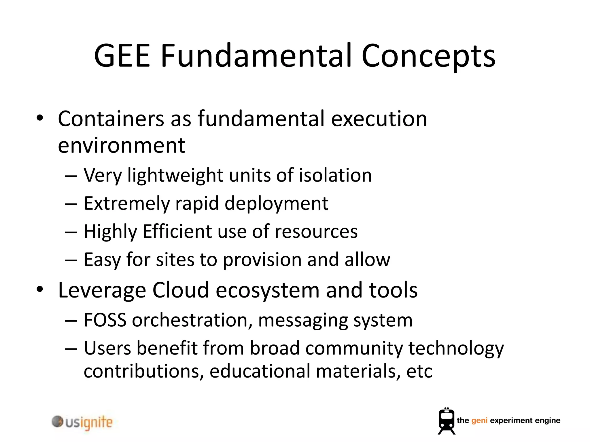 GEE Fundamental Concepts
• Containers as fundamental execution
environment
– Very lightweight units of isolation
– Extremely rapid deployment
– Highly Efficient use of resources
– Easy for sites to provision and allow
• Leverage Cloud ecosystem and tools
– FOSS orchestration, messaging system
– Users benefit from broad community technology
contributions, educational materials, etc
 