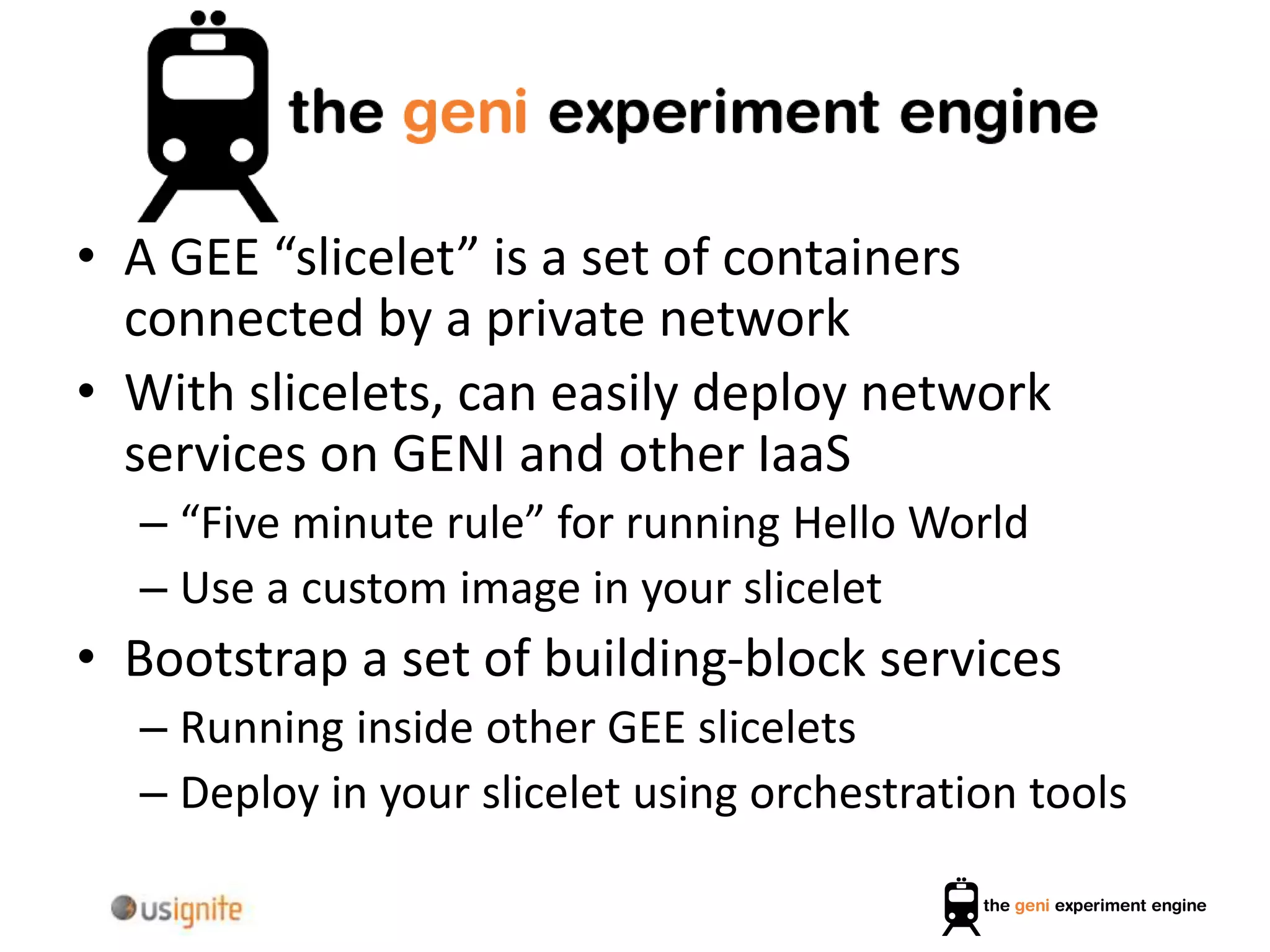 • A GEE “slicelet” is a set of containers
connected by a private network
• With slicelets, can easily deploy network
services on GENI and other IaaS
– “Five minute rule” for running Hello World
– Use a custom image in your slicelet
• Bootstrap a set of building-block services
– Running inside other GEE slicelets
– Deploy in your slicelet using orchestration tools
 