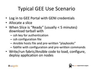 Typical GEE Use Scenario
• Log in to GEE Portal with GENI credentials
• Allocate a slice
• When Slice is “Ready” (usually < 5 minutes)
download tarball with
– ssh key for authentication
– ssh configuration file
– Ansible hosts file and pre-written “playbooks”
– fabfile with configuration and pre-written commands
• Write/run fabric/Ansible code to load, configure,
deploy application on nodes
 