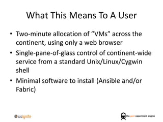 What This Means To A User
• Two-minute allocation of “VMs” across the
continent, using only a web browser
• Single-pane-of-glass control of continent-wide
service from a standard Unix/Linux/Cygwin
shell
• Minimal software to install (Ansible and/or
Fabric)
 