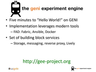 • Five minutes to “Hello World!” on GENI
• Implementation leverages modern tools
– FAD: Fabric, Ansible, Docker
• Set of building block services
– Storage, messaging, reverse proxy, Lively
http://gee-project.org
 
