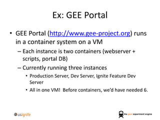 Ex: GEE Portal
• GEE Portal (http://www.gee-project.org) runs
in a container system on a VM
– Each instance is two containers (webserver +
scripts, portal DB)
– Currently running three instances
• Production Server, Dev Server, Ignite Feature Dev
Server
• All in one VM! Before containers, we’d have needed 6.
 