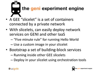 • A GEE “slicelet” is a set of containers
connected by a private network
• With slicelets, can easily deploy network
services on GENI and other IaaS
– “Five minute rule” for running Hello World
– Use a custom image in your slicelet
• Bootstrap a set of building-block services
– Running inside other GEE slicelets
– Deploy in your slicelet using orchestration tools
 