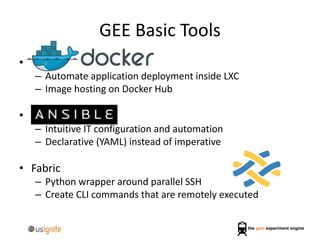 GEE Basic Tools
•
– Automate application deployment inside LXC
– Image hosting on Docker Hub
•
– Intuitive IT configuration and automation
– Declarative (YAML) instead of imperative
• Fabric
– Python wrapper around parallel SSH
– Create CLI commands that are remotely executed
 