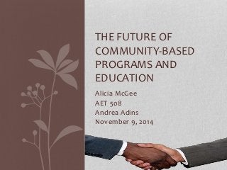 THE FUTURE OF 
COMMUNITY-BASED 
PROGRAMS AND 
EDUCATION 
Alicia McGee 
AET 508 
Andrea Adins 
November 9, 2014 
 