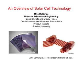 An Overview of Solar Cell Technology
Mike McGehee
Materials Science and Engineering
Global Climate and Energy Project
Global Climate and Energy Project
Center for Advanced Molecular Photovoltaics
Precourt Institute
Stanford University
Konarka
Nanosolar
John Benner provided the slides with the NREL logo.
 