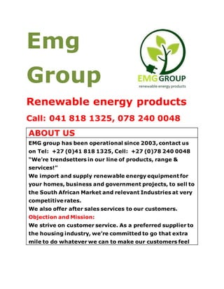 Emg
Group
Renewable energy products
Call: 041 818 1325, 078 240 0048
ABOUT US
EMG group has been operational since 2003, contact us
on Tel: +27 (0)41 818 1325, Cell: +27 (0)78 240 0048
“We’re trendsetters in our line of products, range &
services!”
We import and supply renewable energy equipment for
your homes, business and government projects, to sell to
the South African Market and relevant Industries at very
competitive rates.
We also offer after sales services to our customers.
Objection and Mission:
We strive on customer service. As a preferred supplier to
the housing industry, we’re committed to go that extra
mile to do whatever we can to make our customers feel
 