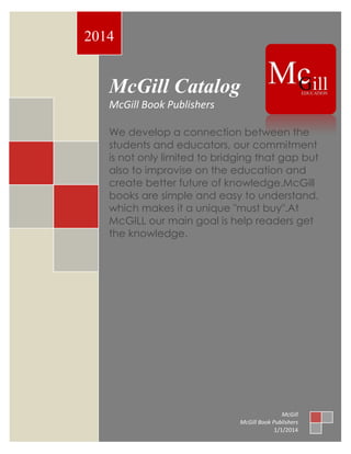 McGill Catalog
McGill Book Publishers
We develop a connection between the
students and educators, our commitment
is not only limited to bridging that gap but
also to improvise on the education and
create better future of knowledge.McGill
books are simple and easy to understand,
which makes it a unique "must buy".At
McGILL our main goal is help readers get
the knowledge.
2014
McGill
McGill Book Publishers
1/1/2014
 