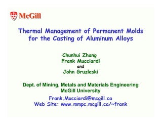 McGill

Thermal Management of Permanent Molds
   for the Casting of Aluminum Alloys

                 Chunhui Zhang
                 Frank Mucciardi
                        and
                  John Gruzleski

 Dept. of Mining, Metals and Materials Engineering
                  McGill University
          Frank.Mucciardi@mcgill.ca
     Web Site: www.mmpc.mcgill.ca/~frank
 