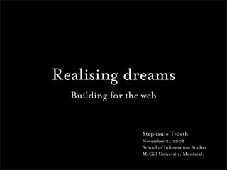 Realising dreams
  Building for the web


                  Stephanie Troeth
                  November 24 2008
                  School of Information Studies
                  McGill University, Montreal.
 
