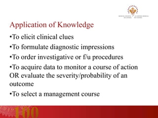 Application of Knowledge
•To elicit clinical clues
•To formulate diagnostic impressions
•To order investigative or f/u procedures
•To acquire data to monitor a course of action
OR evaluate the severity/probability of an
outcome
•To select a management course
 