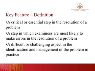 Key Feature – Definition
•A critical or essential step in the resolution of a
problem
•A step in which examinees are most likely to
make errors in the resolution of a problem
•A difficult or challenging aspect in the
identification and management of the problem in
practice
 