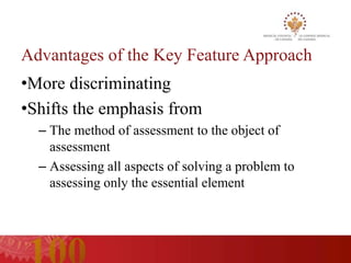 Advantages of the Key Feature Approach
•More discriminating
•Shifts the emphasis from
  – The method of assessment to the object of
    assessment
  – Assessing all aspects of solving a problem to
    assessing only the essential element
 
