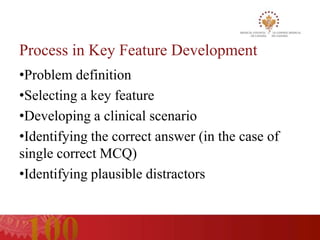 Process in Key Feature Development
•Problem definition
•Selecting a key feature
•Developing a clinical scenario
•Identifying the correct answer (in the case of
single correct MCQ)
•Identifying plausible distractors
 