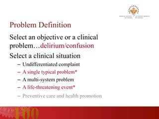 Problem Definition
Select an objective or a clinical
problem…delirium/confusion
Select a clinical situation
  –   Undifferentiated complaint
  –   A single typical problem*
  –   A multi-system problem
  –   A life-threatening event*
  – Preventive care and health promotion
 