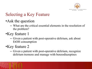 Selecting a Key Feature
•Ask the question
  – What are the critical essential elements in the resolution of
    the problem?
•Key feature 1
  – Given a patient with post-operative delirium, ask about
    EtOH consumption
•Key feature 2
  – Given a patient with post-operative delirium, recognize
    delirium tremens and manage with benzodiazepines
 