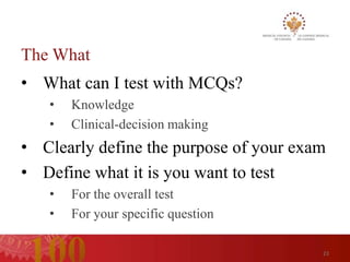 The What
• What can I test with MCQs?
   •   Knowledge
   •   Clinical-decision making
• Clearly define the purpose of your exam
• Define what it is you want to test
   •   For the overall test
   •   For your specific question

                                        23
 