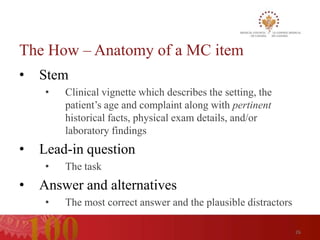 The How – Anatomy of a MC item
•   Stem
     •   Clinical vignette which describes the setting, the
         patient’s age and complaint along with pertinent
         historical facts, physical exam details, and/or
         laboratory findings
•   Lead-in question
     •   The task
•   Answer and alternatives
     •   The most correct answer and the plausible distractors

                                                                 26
 