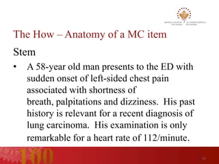 The How – Anatomy of a MC item
Stem
•   A 58-year old man presents to the ED with
    sudden onset of left-sided chest pain
    associated with shortness of
    breath, palpitations and dizziness. His past
    history is relevant for a recent diagnosis of
    lung carcinoma. His examination is only
    remarkable for a heart rate of 112/minute.
                                                    27
 