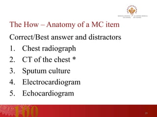 The How – Anatomy of a MC item
Correct/Best answer and distractors
1. Chest radiograph
2. CT of the chest *
3. Sputum culture
4. Electrocardiogram
5. Echocardiogram

                                      29
 