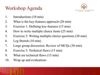 Workshop Agenda
1.    Introductions (10 min)
2.    What is the key-features approach (20 min)
3.    Exercise 1: Defining key-features (15 min)
4.    How to write multiple choice items (25 min)
5.    Exercise 2: Writing multiple-choice questions (30 min)
6.    Leg Stretch (10 min)
7.    Large group discussion: Review of MCQs (30 min)
8.    Exercise 3: Technical flaws (15 min)
9.    What are technical flaws (15 min)
10.   Wrap up and evaluations


                                                               3
 