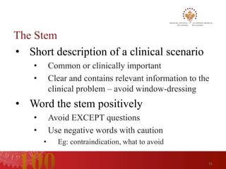 The Stem
• Short description of a clinical scenario
    •       Common or clinically important
    •       Clear and contains relevant information to the
            clinical problem – avoid window-dressing
• Word the stem positively
    •       Avoid EXCEPT questions
    •       Use negative words with caution
        •     Eg: contraindication, what to avoid

                                                         31
 