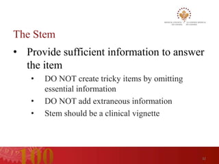 The Stem
• Provide sufficient information to answer
  the item
   •   DO NOT create tricky items by omitting
       essential information
   •   DO NOT add extraneous information
   •   Stem should be a clinical vignette




                                                32
 