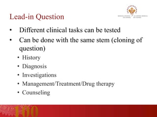 Lead-in Question
•   Different clinical tasks can be tested
•   Can be done with the same stem (cloning of
    question)
    •   History
    •   Diagnosis
    •   Investigations
    •   Management/Treatment/Drug therapy
    •   Counseling
 