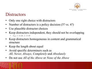 Distractors
•   Only one right choice with distractors
•   Number of distractors is a policy decision (3? vs. 4?)
•   Use plausible distractor choices
•   Keep distractors independent, they should not be overlapping
    •   E.g.: 1. 11-20; 2. 15-30

• Keep distractors homogeneous in content and grammatical
  structure
• Keep the length about equal
• Avoid specific determiners such as
  All, Never, Always, Completely and Absolutely
• Do not use All of the Above or None of the Above
 