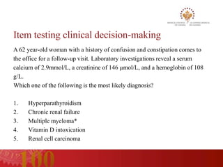 Item testing clinical decision-making
A 62 year-old woman with a history of confusion and constipation comes to
the office for a follow-up visit. Laboratory investigations reveal a serum
calcium of 2.9mmol/L, a creatinine of 146 µmol/L, and a hemoglobin of 108
g/L.
Which one of the following is the most likely diagnosis?

1.   Hyperparathyroidism
2.   Chronic renal failure
3.   Multiple myeloma*
4.   Vitamin D intoxication
5.   Renal cell carcinoma
 