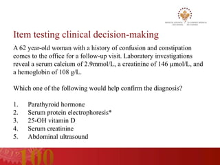 Item testing clinical decision-making
A 62 year-old woman with a history of confusion and constipation
comes to the office for a follow-up visit. Laboratory investigations
reveal a serum calcium of 2.9mmol/L, a creatinine of 146 µmol/L, and
a hemoglobin of 108 g/L.

Which one of the following would help confirm the diagnosis?

1.   Parathyroid hormone
2.   Serum protein electrophoresis*
3.   25-OH vitamin D
4.   Serum creatinine
5.   Abdominal ultrasound
 