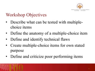 Workshop Objectives
• Describe what can be tested with multiple-
  choice items
• Define the anatomy of a multiple-choice item
• Define and identify technical flaws
• Create multiple-choice items for own stated
  purpose
• Define and criticize poor performing items

                                                 4
 