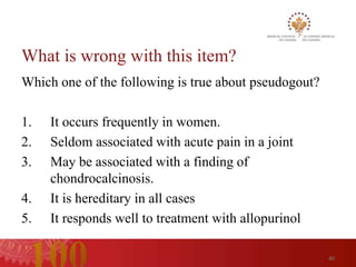 What is wrong with this item?
Which one of the following is true about pseudogout?

1.   It occurs frequently in women.
2.   Seldom associated with acute pain in a joint
3.   May be associated with a finding of
     chondrocalcinosis.
4.   It is hereditary in all cases
5.   It responds well to treatment with allopurinol

                                                       40
 