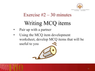 Exercise #2 – 30 minutes
       Writing MCQ items
•   Pair up with a partner
•   Using the MCQ item development
    worksheet, develop MCQ items that will be
    useful to you




                                                42
 