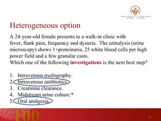 Heterogeneous option
A 24-year-old female presents to a walk-in clinic with
fever, flank pain, frequency and dysuria. The urinalysis (urine
microscopy) shows 1+proteinuria, 25 white blood cells per high
power field and a few granular casts.
Which one of the following investigations is the next best step?

1.   Intravenous pyelography.
2.   Intravenous antibiotics.
3.   Creatinine clearance.
4.   Midstream urine culture.*
5.   Oral analgesia.

                                                                   49
 